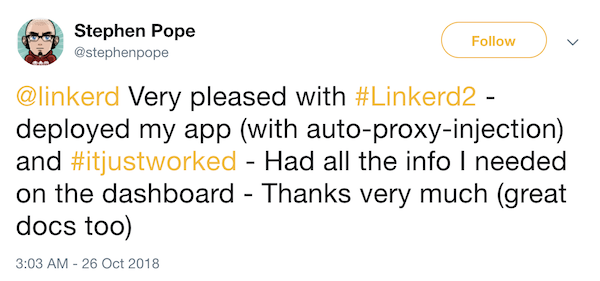 From @stephenpope on Twitter: Very pleased with #Linkerd2 - deployed my app (with auto-proxy-injection) and #itjustworked - Had all the info I needed on the dashboard - Thanks very much (great docs too)